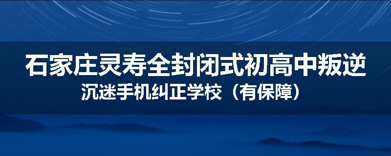 石家庄灵寿全封闭式初高中叛逆沉迷手机纠正学校（有保障）