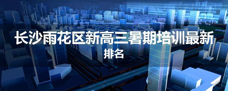 长沙雨花区新高三暑期培训最新排名