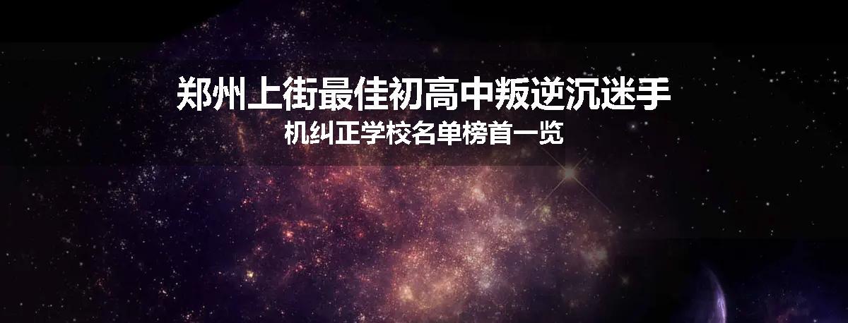 郑州上街最佳初高中叛逆沉迷手机纠正学校名单榜首一览
