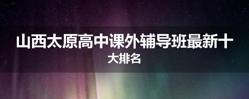 山西太原高中课外辅导班最新十大排名