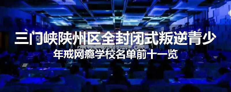 三门峡陕州区全封闭式叛逆青少年戒网瘾学校名单前十一览