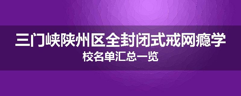 三门峡陕州区全封闭式戒网瘾学校名单汇总一览