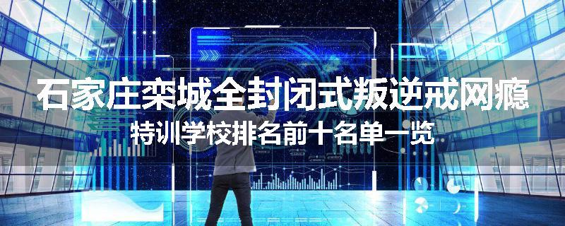 石家庄栾城全封闭式叛逆戒网瘾特训学校排名前十名单一览
