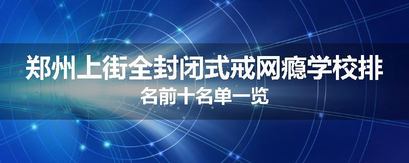 郑州上街全封闭式戒网瘾学校排名前十名单一览