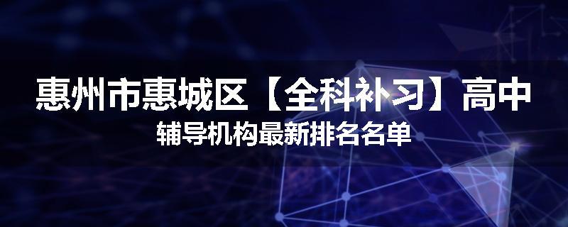 惠州市惠城区【全科补习】高中辅导机构最新排名名单