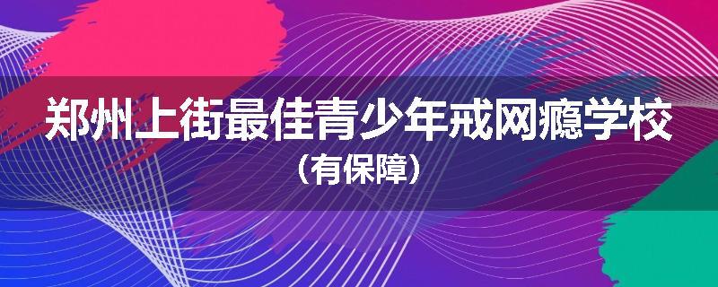 郑州上街最佳青少年戒网瘾学校（有保障）