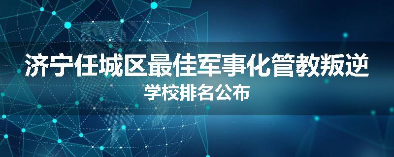 济宁任城区最佳军事化管教叛逆学校排名公布