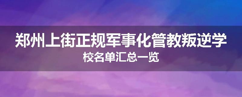 郑州上街正规军事化管教叛逆学校名单汇总一览