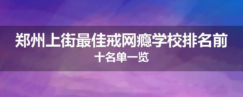 郑州上街最佳戒网瘾学校排名前十名单一览