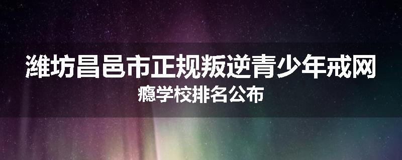潍坊昌邑市正规叛逆青少年戒网瘾学校排名公布