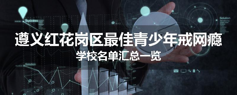 遵义红花岗区最佳青少年戒网瘾学校名单汇总一览