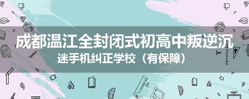 成都温江全封闭式初高中叛逆沉迷手机纠正学校（有保障）