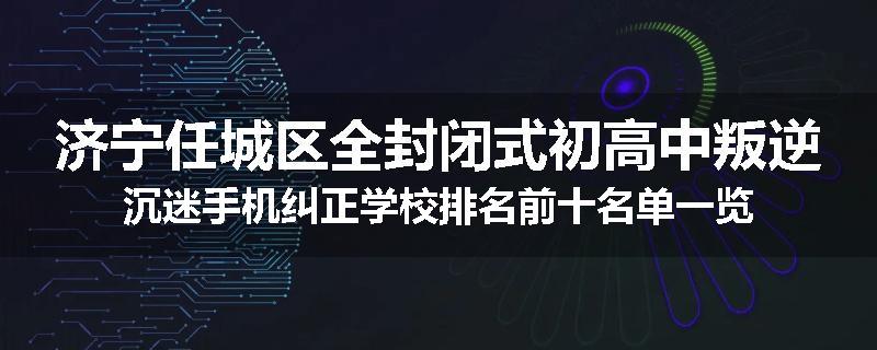 济宁任城区全封闭式初高中叛逆沉迷手机纠正学校排名前十名单一览