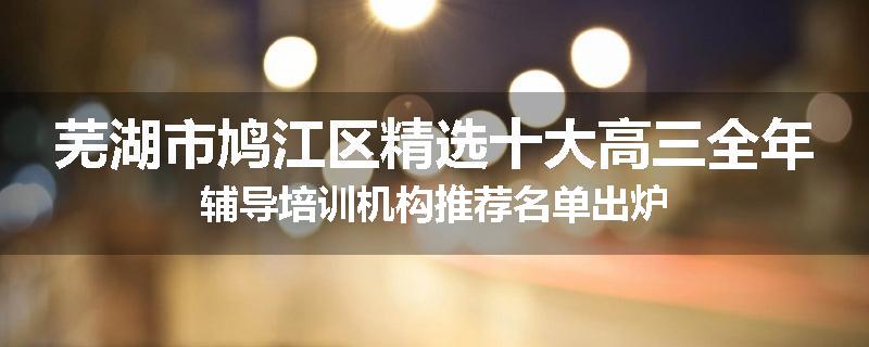 芜湖市鸠江区精选十大高三全年辅导培训机构推荐名单出炉