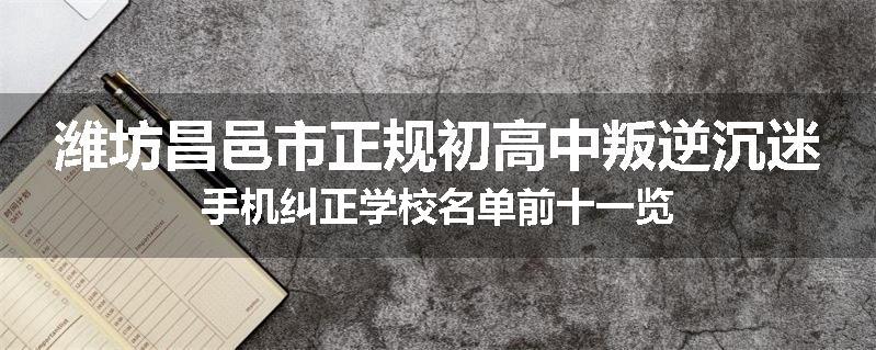 潍坊昌邑市正规初高中叛逆沉迷手机纠正学校名单前十一览