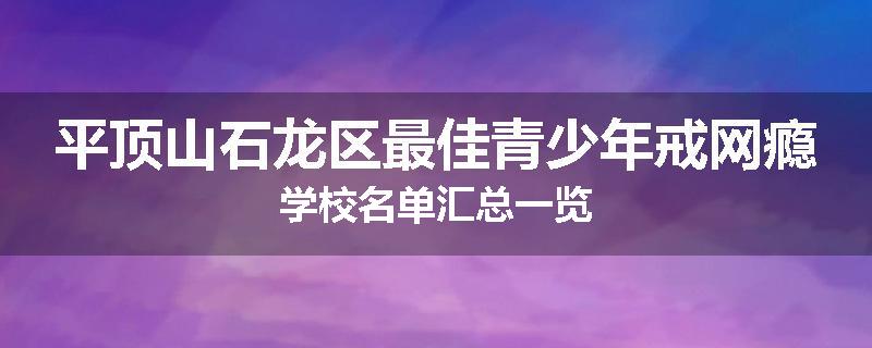 平顶山石龙区最佳青少年戒网瘾学校名单汇总一览