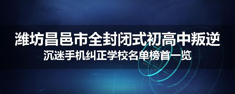 潍坊昌邑市全封闭式初高中叛逆沉迷手机纠正学校名单榜首一览