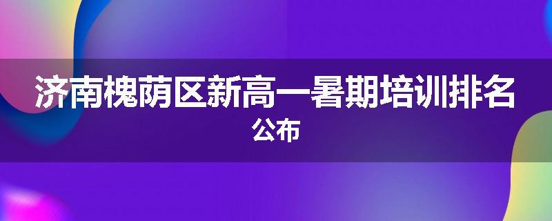 济南槐荫区新高一暑期培训排名公布