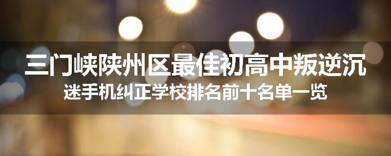 三门峡陕州区最佳初高中叛逆沉迷手机纠正学校排名前十名单一览