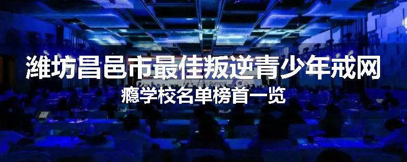 潍坊昌邑市最佳叛逆青少年戒网瘾学校名单榜首一览