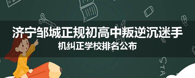 济宁邹城正规初高中叛逆沉迷手机纠正学校排名公布