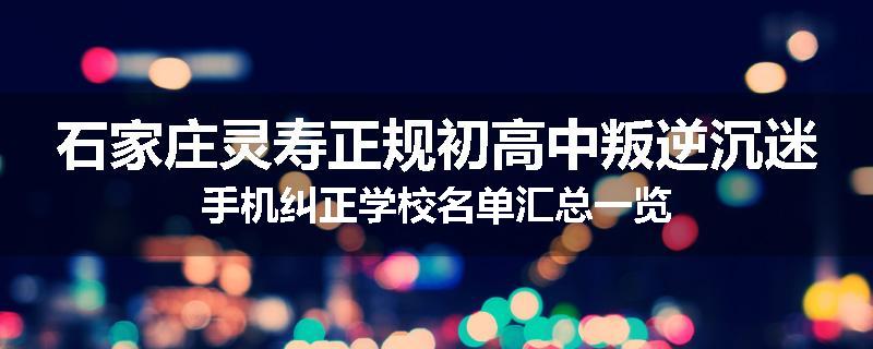 石家庄灵寿正规初高中叛逆沉迷手机纠正学校名单汇总一览