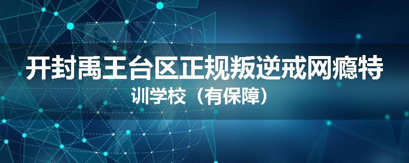 开封禹王台区正规叛逆戒网瘾特训学校（有保障）