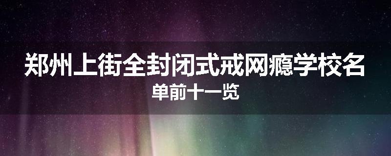 郑州上街全封闭式戒网瘾学校名单前十一览
