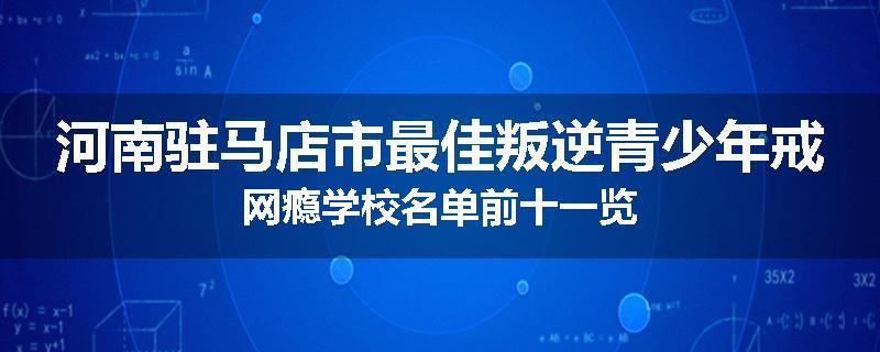 河南驻马店市最佳叛逆青少年戒网瘾学校名单前十一览
