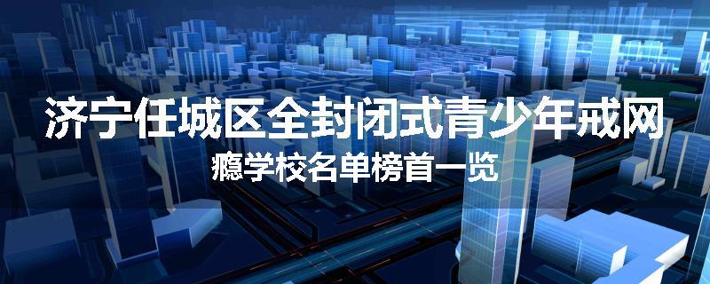 济宁任城区全封闭式青少年戒网瘾学校名单榜首一览