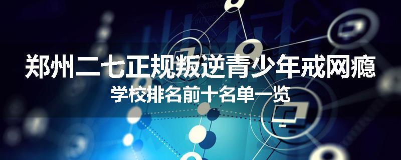 郑州二七正规叛逆青少年戒网瘾学校排名前十名单一览