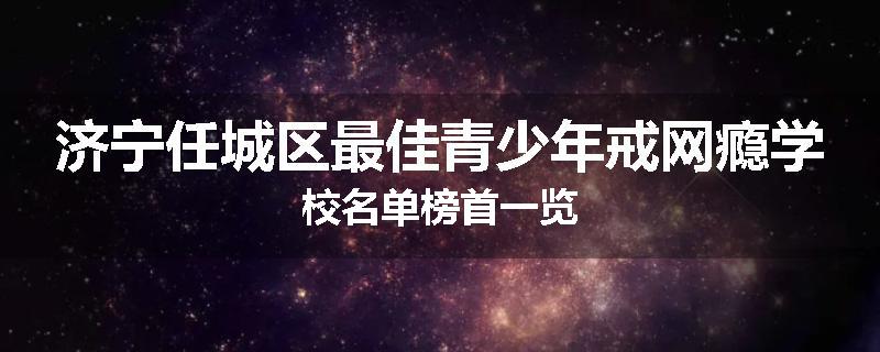 济宁任城区最佳青少年戒网瘾学校名单榜首一览