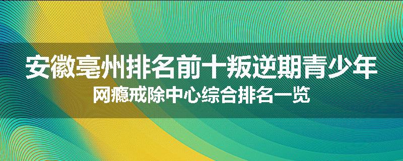 安徽亳州排名前十叛逆期青少年网瘾戒除中心综合排名一览