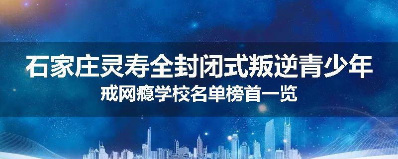 石家庄灵寿全封闭式叛逆青少年戒网瘾学校名单榜首一览