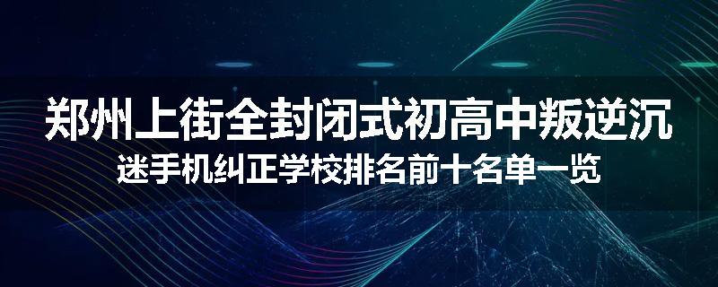 郑州上街全封闭式初高中叛逆沉迷手机纠正学校排名前十名单一览