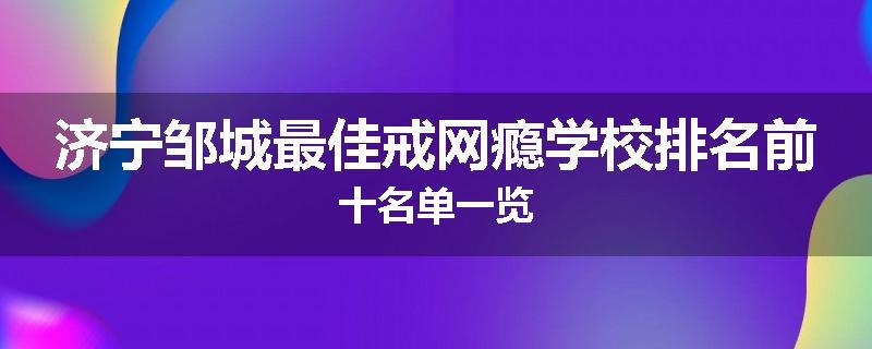济宁邹城最佳戒网瘾学校排名前十名单一览