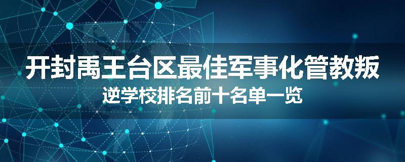 开封禹王台区最佳军事化管教叛逆学校排名前十名单一览