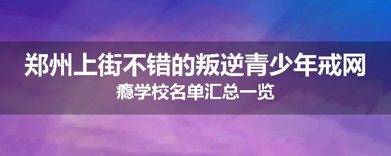 郑州上街不错的叛逆青少年戒网瘾学校名单汇总一览