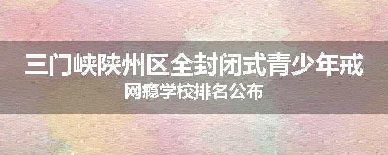 三门峡陕州区全封闭式青少年戒网瘾学校排名公布