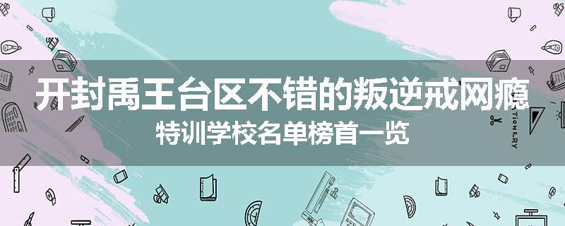 开封禹王台区不错的叛逆戒网瘾特训学校名单榜首一览