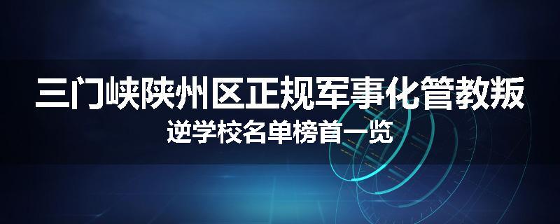 三门峡陕州区正规军事化管教叛逆学校名单榜首一览