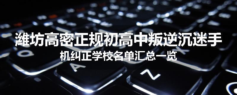 潍坊高密正规初高中叛逆沉迷手机纠正学校名单汇总一览