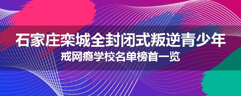 石家庄栾城全封闭式叛逆青少年戒网瘾学校名单榜首一览