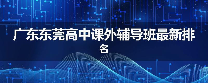 广东东莞高中课外辅导班最新排名