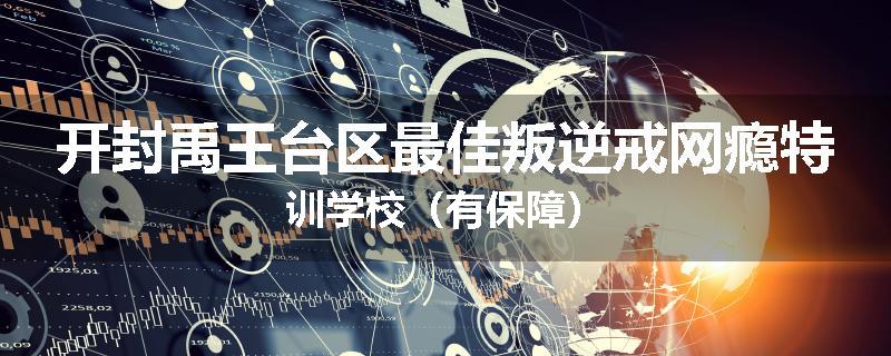 开封禹王台区最佳叛逆戒网瘾特训学校（有保障）