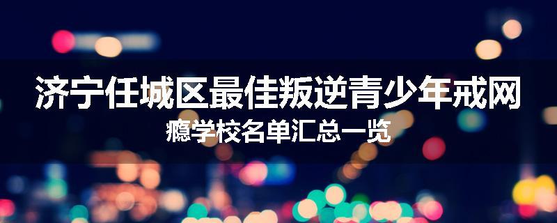 济宁任城区最佳叛逆青少年戒网瘾学校名单汇总一览