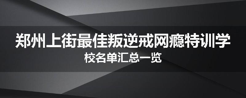 郑州上街最佳叛逆戒网瘾特训学校名单汇总一览