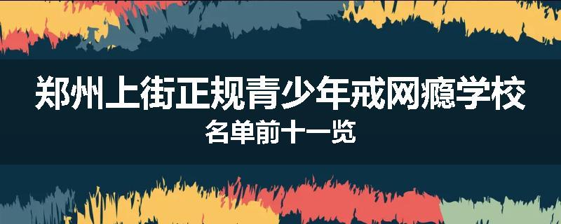郑州上街正规青少年戒网瘾学校名单前十一览