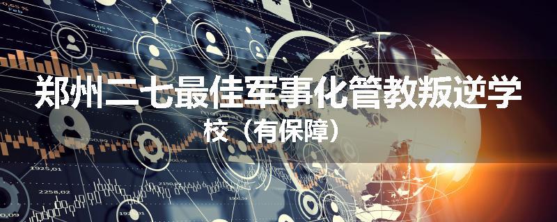 郑州二七最佳军事化管教叛逆学校（有保障）