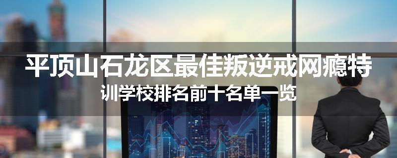 平顶山石龙区最佳叛逆戒网瘾特训学校排名前十名单一览